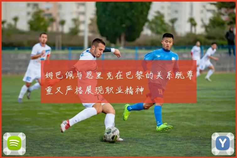 姆巴佩与恩里克在巴黎的关系既尊重又严格展现职业精神