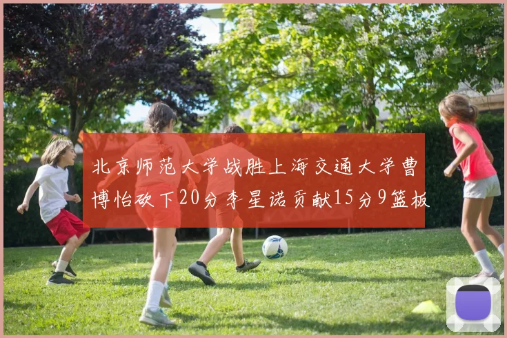 北京师范大学战胜上海交通大学曹博怡砍下20分李星诺贡献15分9篮板马天雨表现出色