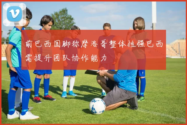 前巴西国脚称摩洛哥整体性强巴西需提升团队协作能力