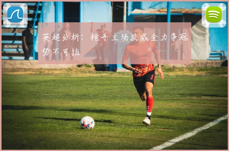 英超分析：枪手主场发威全力争冠势不可挡