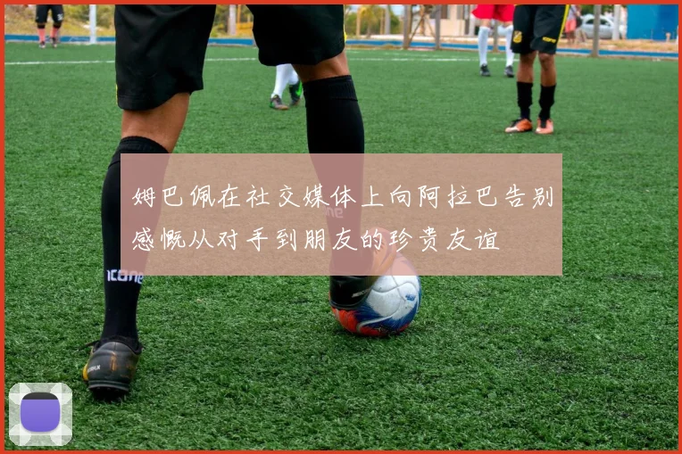 姆巴佩在社交媒体上向阿拉巴告别感慨从对手到朋友的珍贵友谊