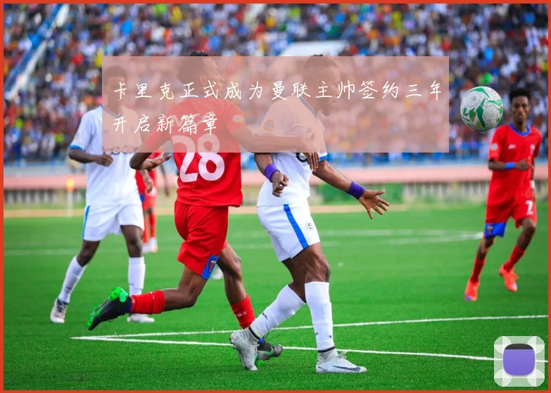 卡里克正式成为曼联主帅签约三年开启新篇章