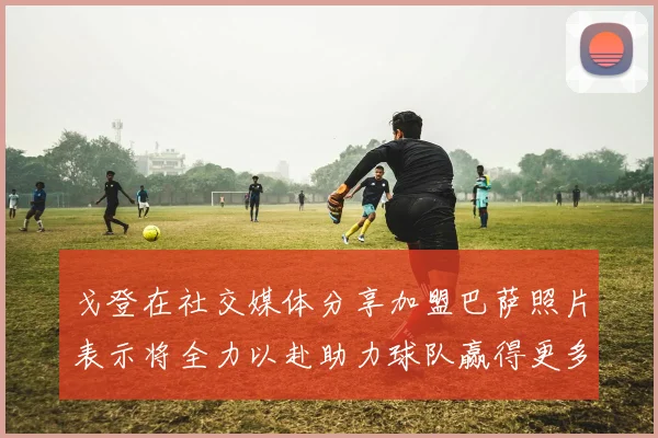 戈登在社交媒体分享加盟巴萨照片表示将全力以赴助力球队赢得更多荣誉