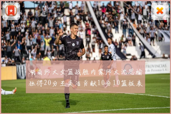 湖南师大女篮战胜内蒙师大沈思榆独得20分王奕洁贡献10分10篮板表现出色