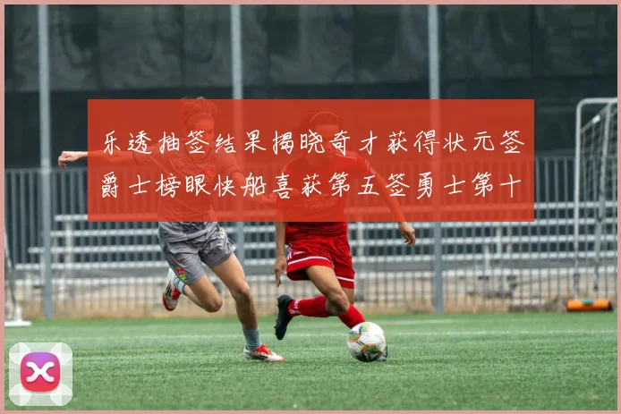 乐透抽签结果揭晓奇才获得状元签爵士榜眼快船喜获第五签勇士第十一雷霆第十二
