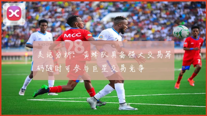 美记分析：黄蜂队具备强大交易筹码随时可参与巨星交易竞争