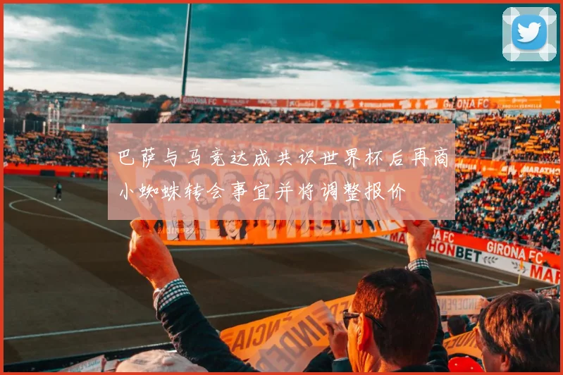 巴萨与马竞达成共识世界杯后再商小蜘蛛转会事宜并将调整报价