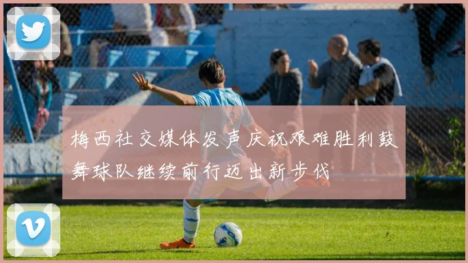 梅西社交媒体发声庆祝艰难胜利鼓舞球队继续前行迈出新步伐