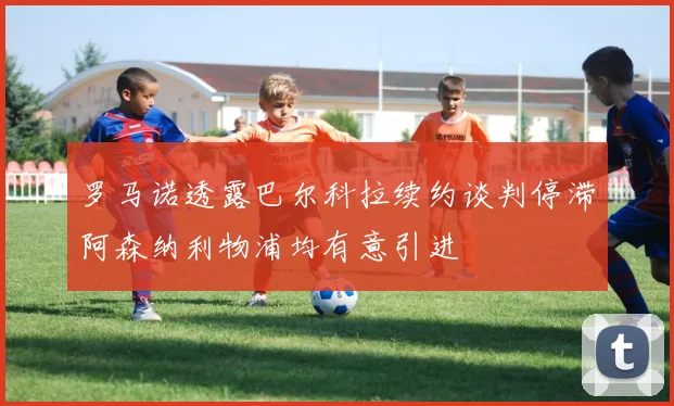 罗马诺透露巴尔科拉续约谈判停滞阿森纳利物浦均有意引进