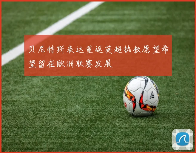 贝尼特斯表达重返英超执教愿望希望留在欧洲联赛发展