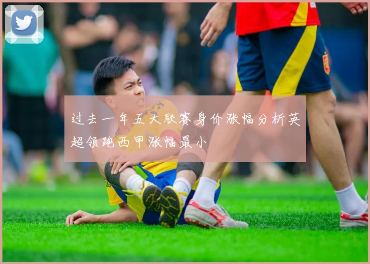 过去一年五大联赛身价涨幅分析英超领跑西甲涨幅最小