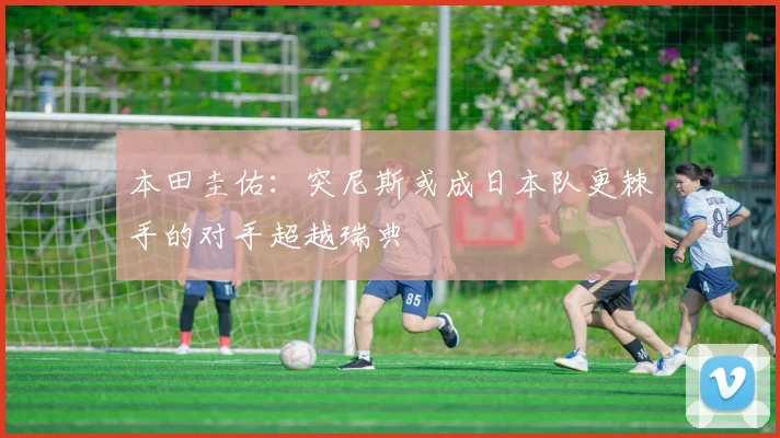 本田圭佑：突尼斯或成日本队更棘手的对手超越瑞典