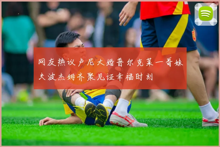 网友热议卢尼大婚普尔克莱一哥妹夫波杰姆齐聚见证幸福时刻